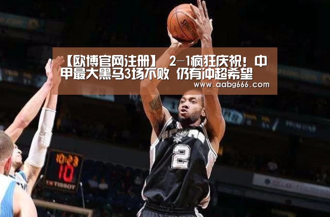 【欧博官网注册】
2-1疯狂庆祝！中甲最大黑马3场不败 仍有